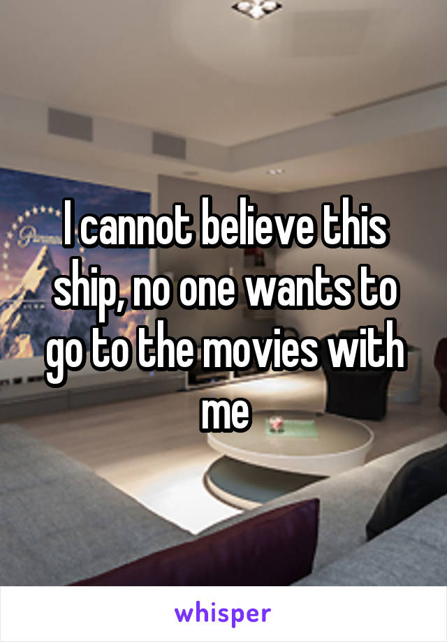 I cannot believe this ship, no one wants to go to the movies with me