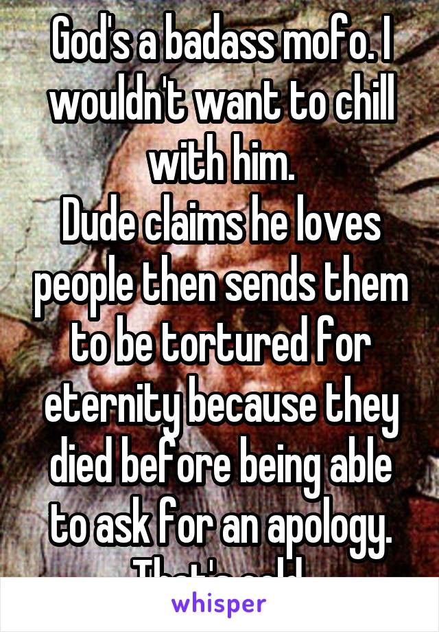 God's a badass mofo. I wouldn't want to chill with him.
Dude claims he loves people then sends them to be tortured for eternity because they died before being able to ask for an apology. That's cold.