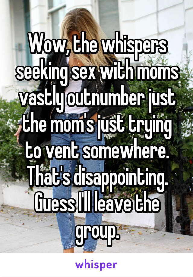 Wow, the whispers seeking sex with moms vastly outnumber just the mom's just trying to vent somewhere. That's disappointing. Guess I'll leave the group.