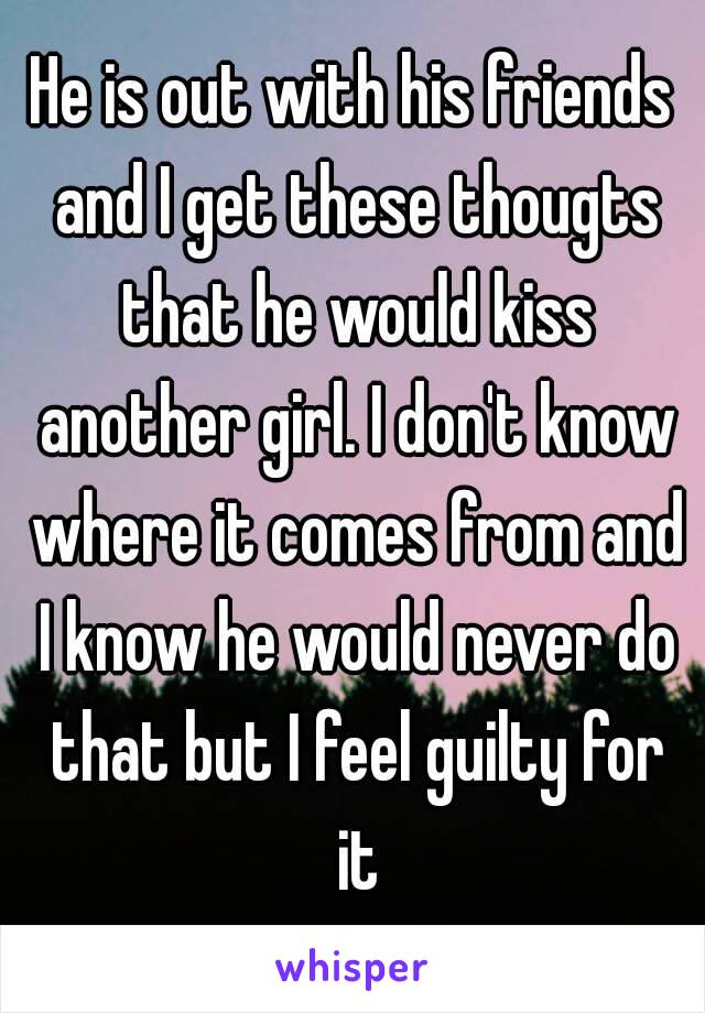 He is out with his friends and I get these thougts that he would kiss another girl. I don't know where it comes from and I know he would never do that but I feel guilty for it