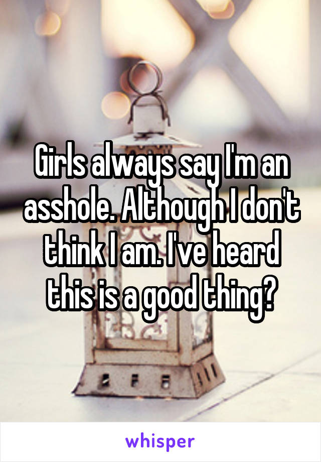 Girls always say I'm an asshole. Although I don't think I am. I've heard this is a good thing?