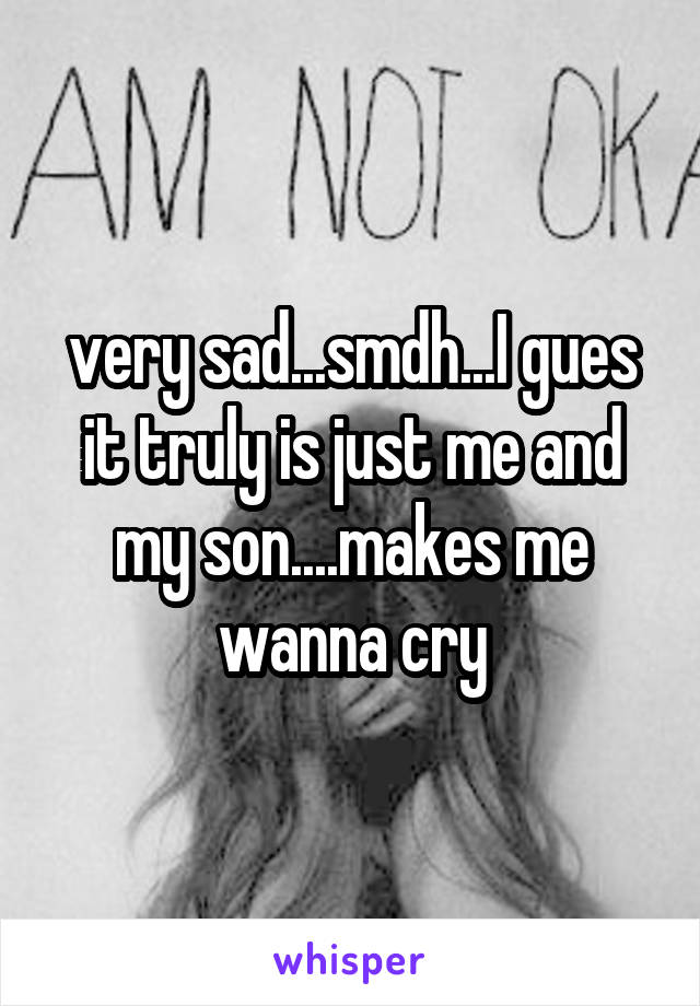 very sad...smdh...I gues it truly is just me and my son....makes me wanna cry