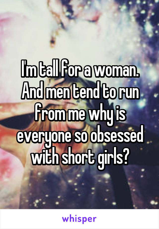 I'm tall for a woman. And men tend to run from me why is everyone so obsessed with short girls?