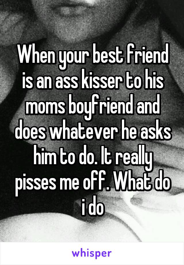 When your best friend is an ass kisser to his moms boyfriend and does whatever he asks him to do. It really pisses me off. What do i do