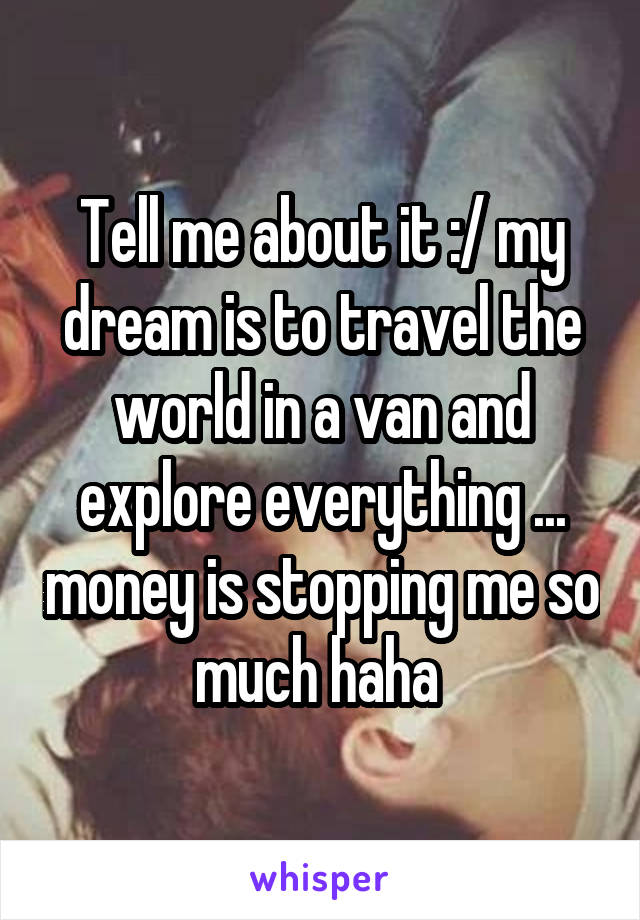 Tell me about it :/ my dream is to travel the world in a van and explore everything ... money is stopping me so much haha 