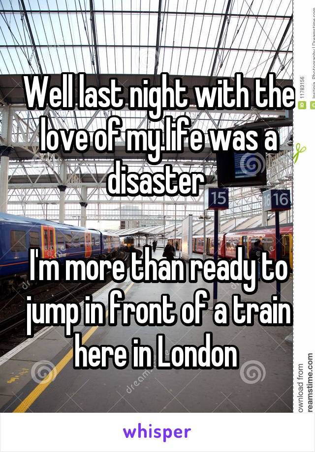 Well last night with the love of my.life was a disaster 

I'm more than ready to jump in front of a train here in London 
