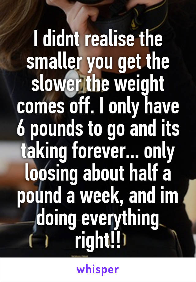 I didnt realise the smaller you get the slower the weight comes off. I only have 6 pounds to go and its taking forever... only loosing about half a pound a week, and im doing everything right!!