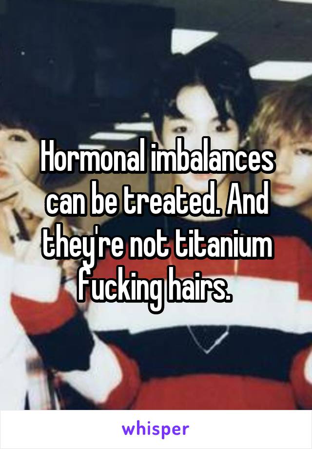 Hormonal imbalances can be treated. And they're not titanium fucking hairs. 