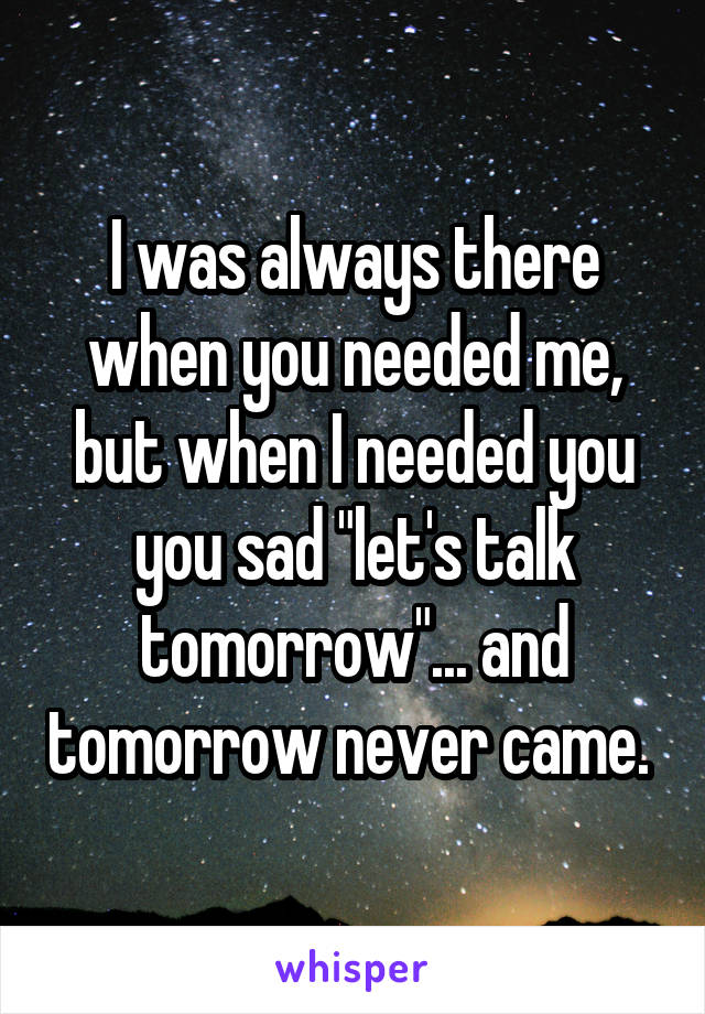 I was always there when you needed me, but when I needed you you sad "let's talk tomorrow"... and tomorrow never came. 