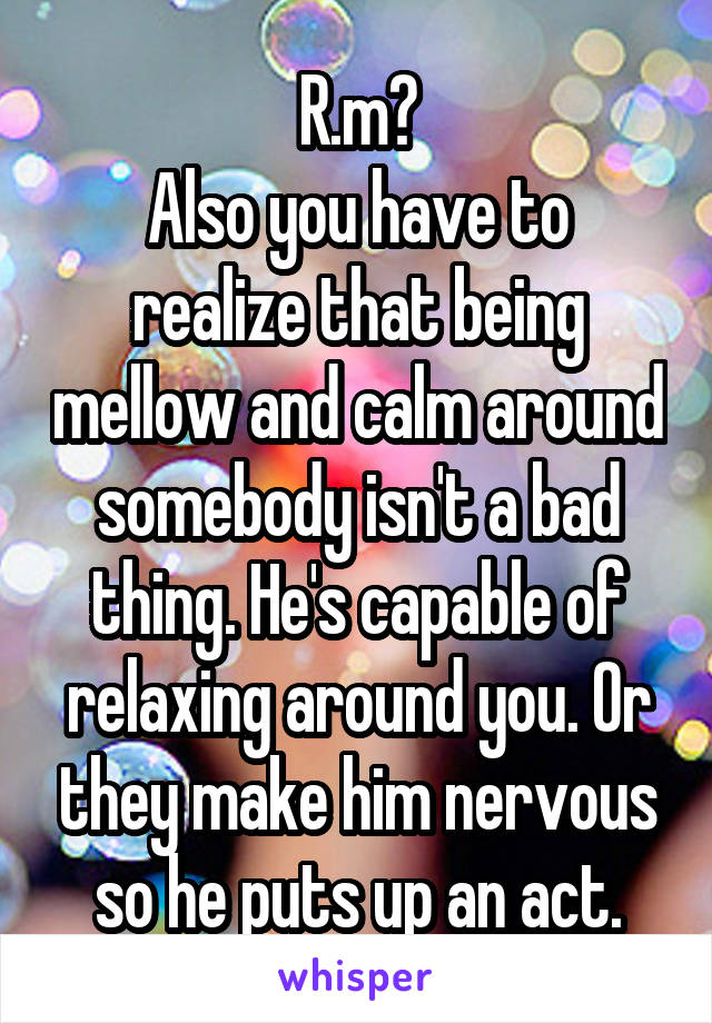 R.m?
Also you have to realize that being mellow and calm around somebody isn't a bad thing. He's capable of relaxing around you. Or they make him nervous so he puts up an act.
