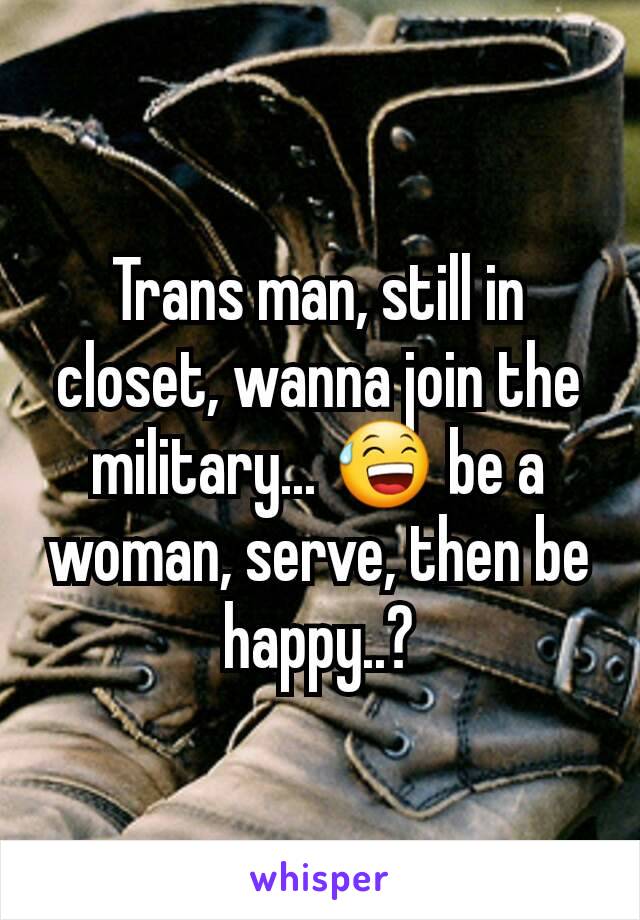 Trans man, still in closet, wanna join the military... 😅 be a woman, serve, then be happy..?