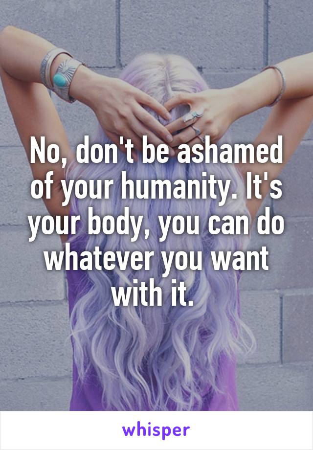 No, don't be ashamed of your humanity. It's your body, you can do whatever you want with it. 