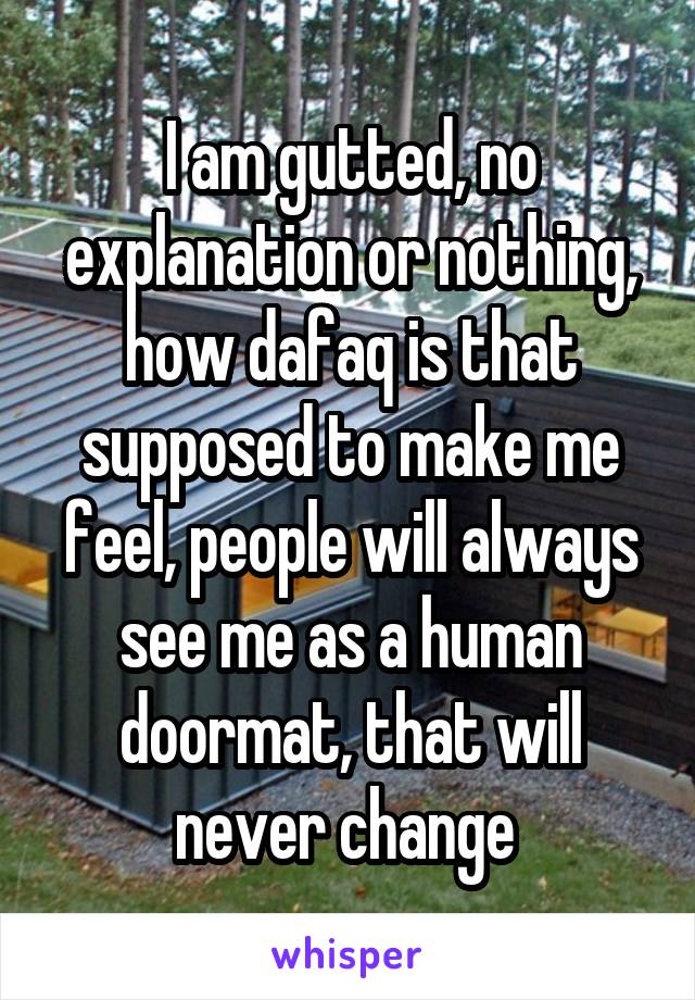 I am gutted, no explanation or nothing, how dafaq is that supposed to make me feel, people will always see me as a human doormat, that will never change 