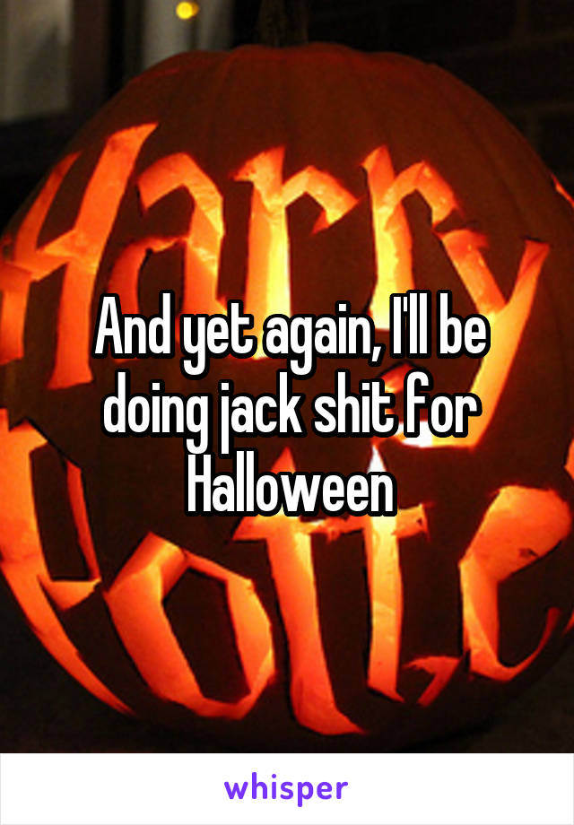 And yet again, I'll be doing jack shit for Halloween
