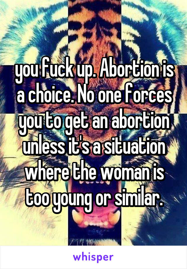 you fuck up. Abortion is a choice. No one forces you to get an abortion unless it's a situation where the woman is too young or similar.