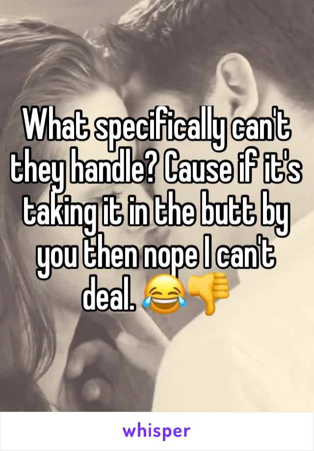 What specifically can't they handle? Cause if it's taking it in the butt by you then nope I can't deal. 😂👎