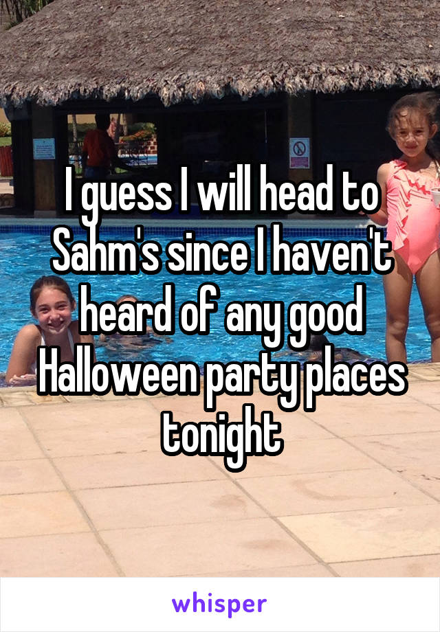 I guess I will head to Sahm's since I haven't heard of any good Halloween party places tonight