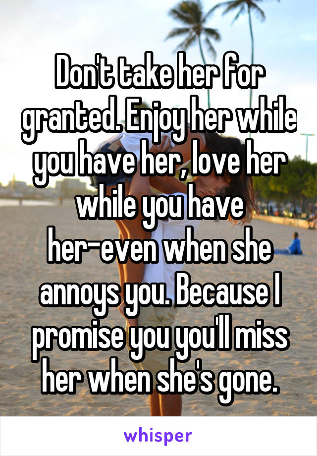Don't take her for granted. Enjoy her while you have her, love her while you have her-even when she annoys you. Because I promise you you'll miss her when she's gone.