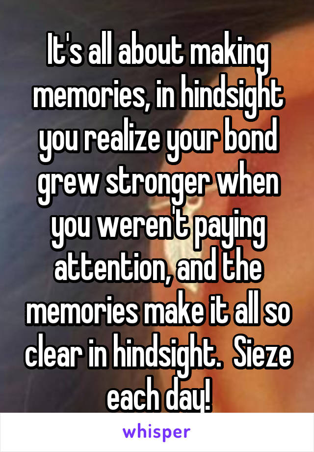 It's all about making memories, in hindsight you realize your bond grew stronger when you weren't paying attention, and the memories make it all so clear in hindsight.  Sieze each day!