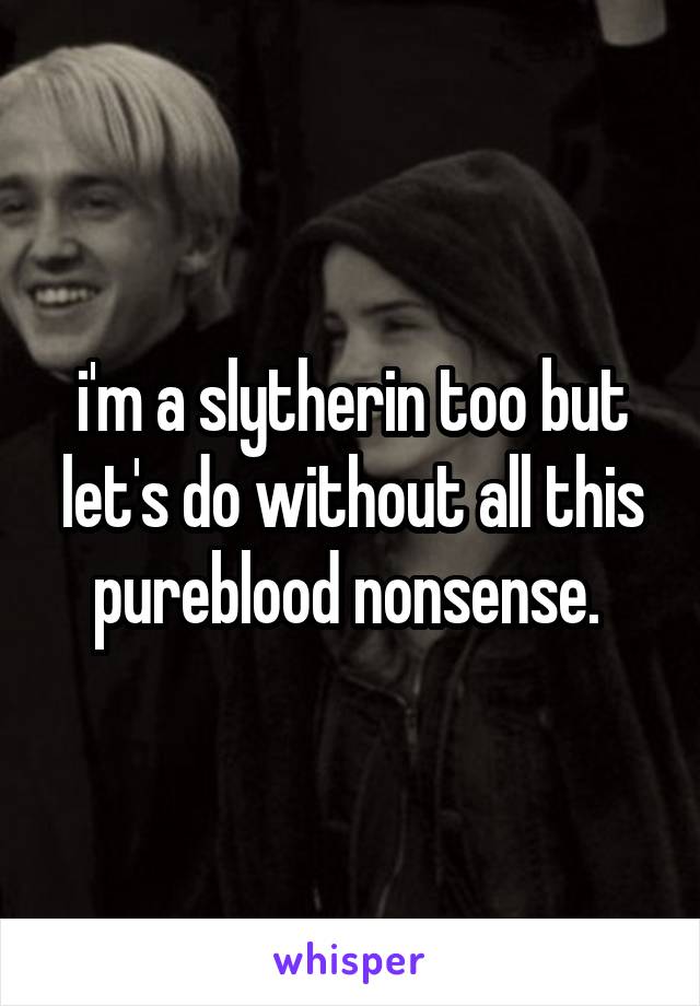 i'm a slytherin too but let's do without all this pureblood nonsense. 