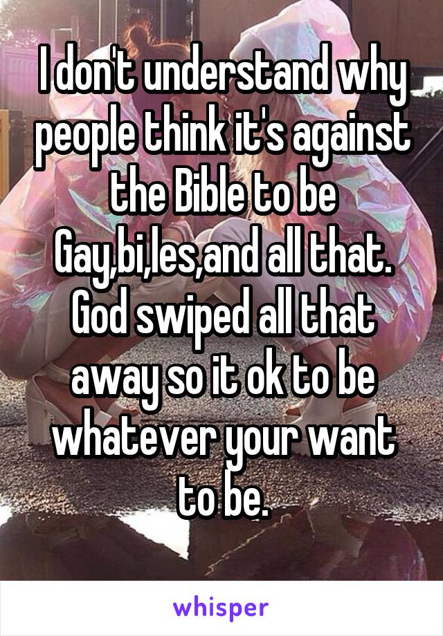 I don't understand why people think it's against the Bible to be Gay,bi,les,and all that. God swiped all that away so it ok to be whatever your want to be.
