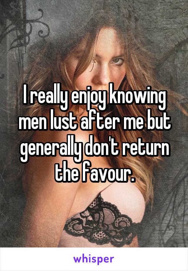 I really enjoy knowing men lust after me but generally don't return the favour.