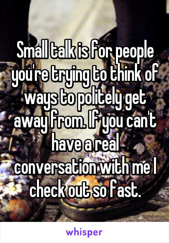 Small talk is for people you're trying to think of ways to politely get away from. If you can't have a real conversation with me I check out so fast.