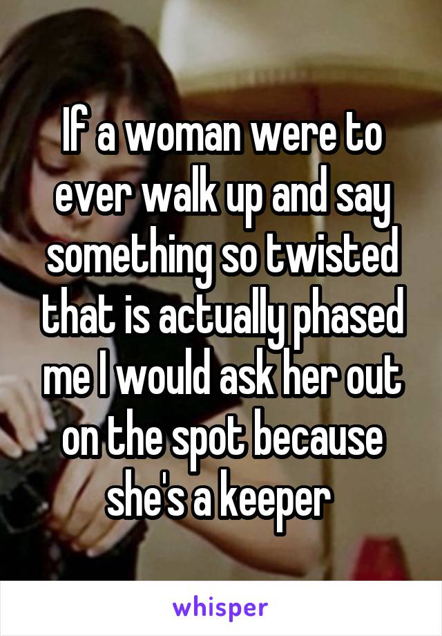 If a woman were to ever walk up and say something so twisted that is actually phased me I would ask her out on the spot because she's a keeper 
