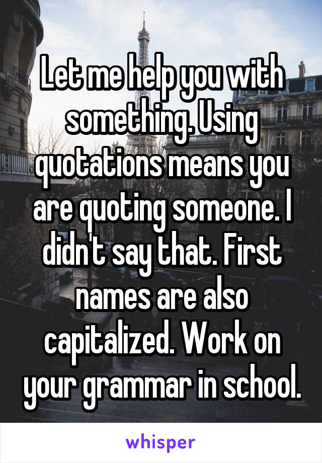 Let me help you with something. Using quotations means you are quoting someone. I didn't say that. First names are also capitalized. Work on your grammar in school.