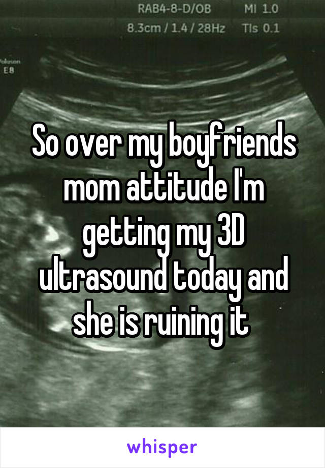 So over my boyfriends mom attitude I'm getting my 3D ultrasound today and she is ruining it 