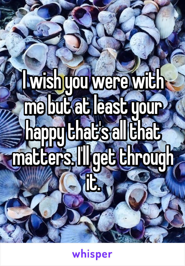 I wish you were with me but at least your happy that's all that matters. I'll get through it.