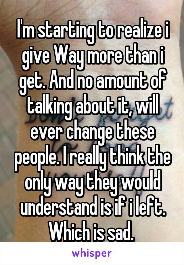 I'm starting to realize i give Way more than i get. And no amount of talking about it, will ever change these people. I really think the only way they would understand is if i left. Which is sad. 