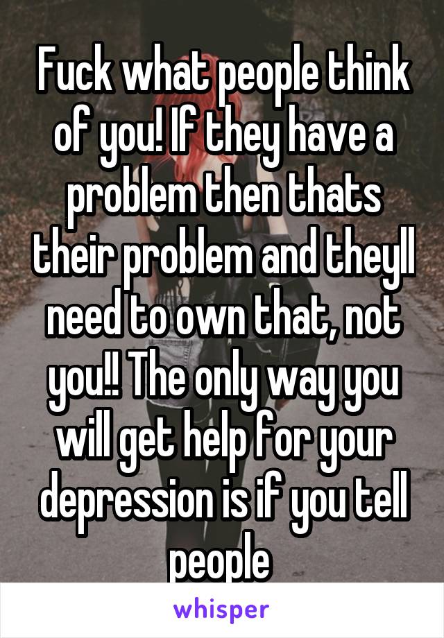Fuck what people think of you! If they have a problem then thats their problem and theyll need to own that, not you!! The only way you will get help for your depression is if you tell people 
