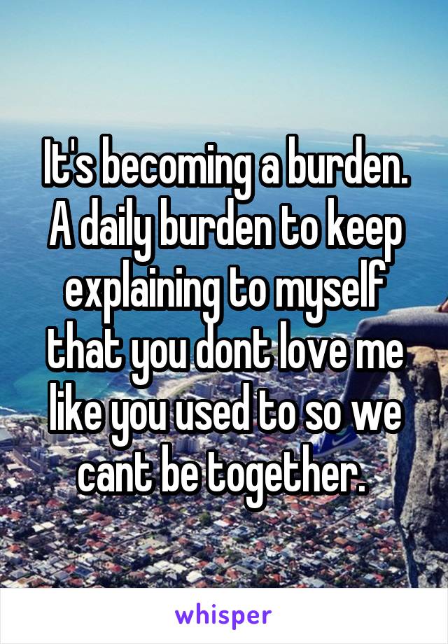 It's becoming a burden. A daily burden to keep explaining to myself that you dont love me like you used to so we cant be together. 