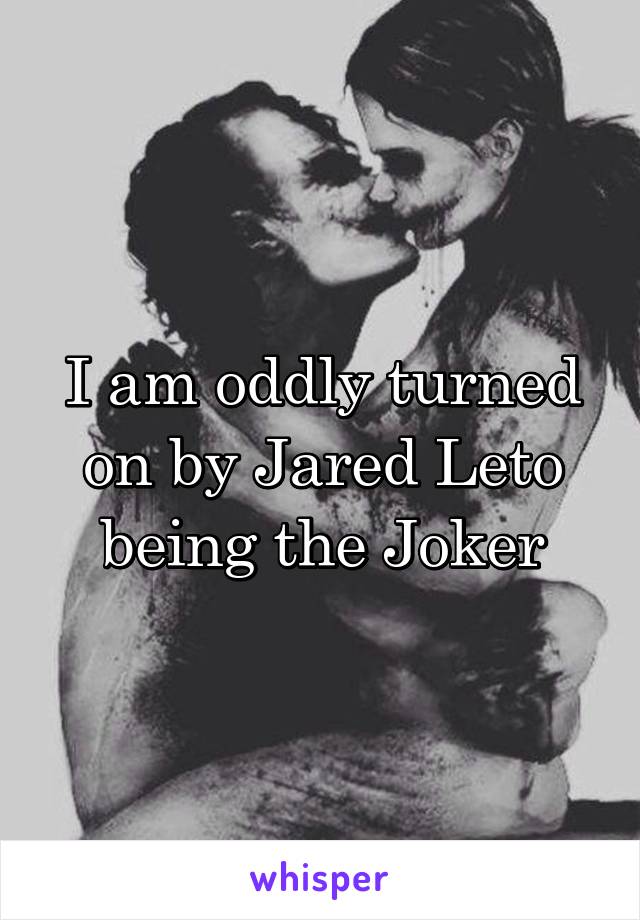 I am oddly turned on by Jared Leto being the Joker