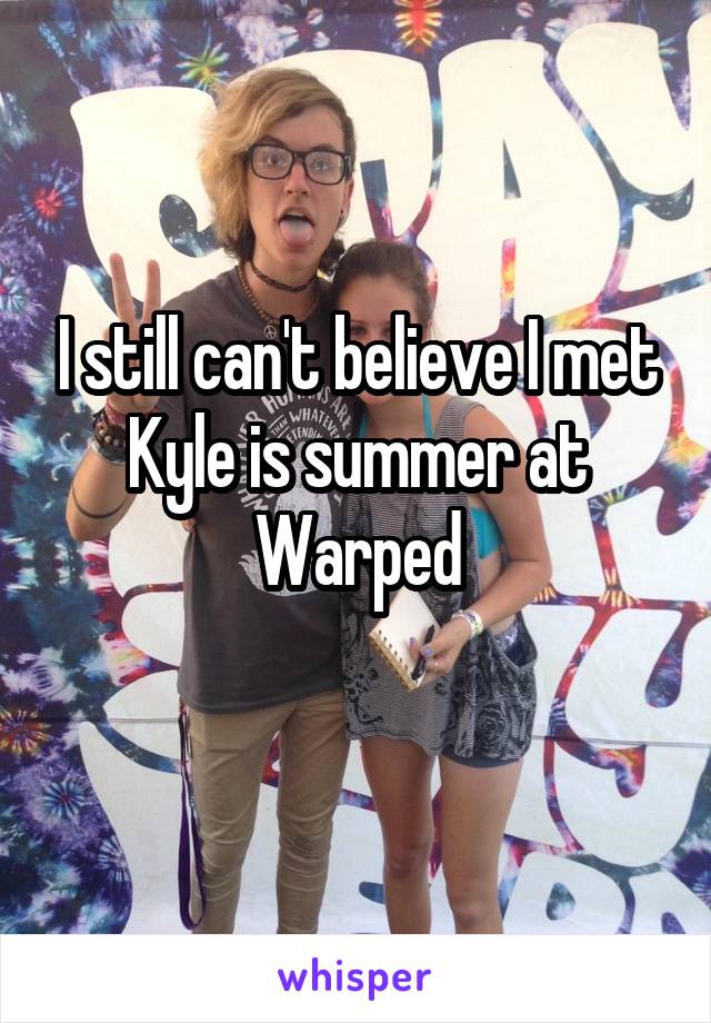 I still can't believe I met Kyle is summer at Warped
