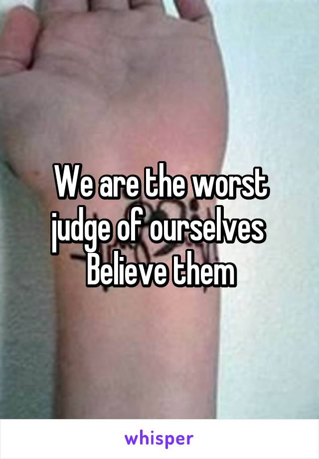 We are the worst judge of ourselves 
Believe them