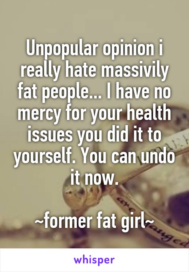 Unpopular opinion i really hate massivily fat people... I have no mercy for your health issues you did it to yourself. You can undo it now.

~former fat girl~