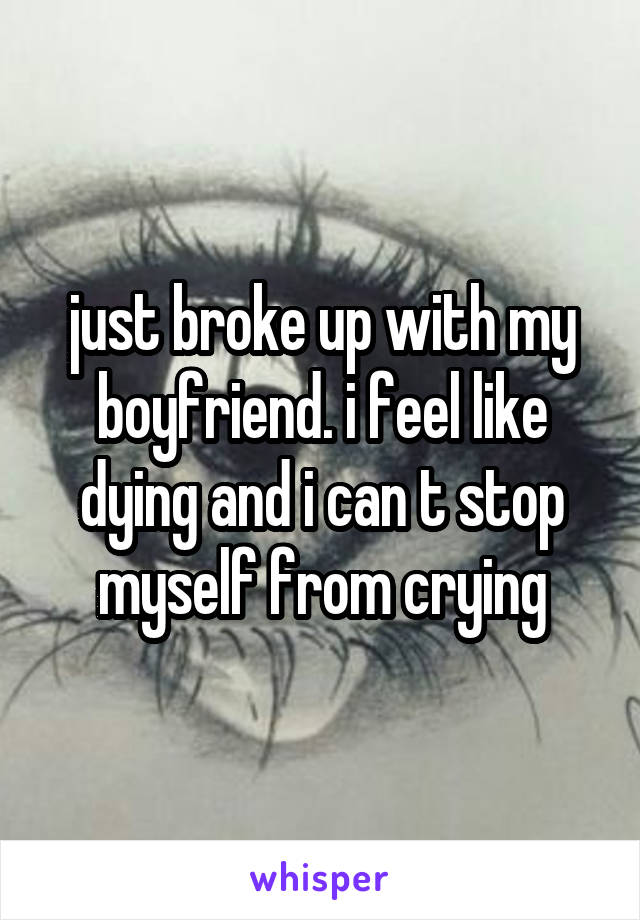 just broke up with my boyfriend. i feel like dying and i can t stop myself from crying