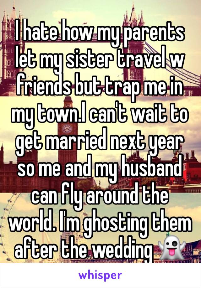 I hate how my parents let my sister travel w friends but trap me in my town.I can't wait to get married next year so me and my husband can fly around the world. I'm ghosting them after the wedding 👻