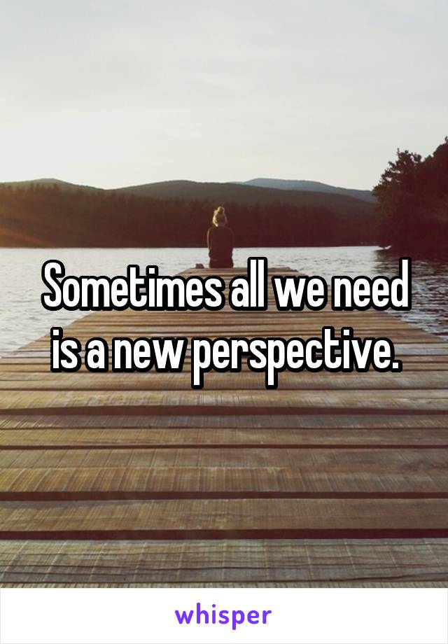 Sometimes all we need is a new perspective.