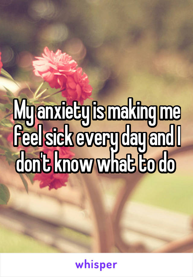 My anxiety is making me feel sick every day and I don't know what to do 