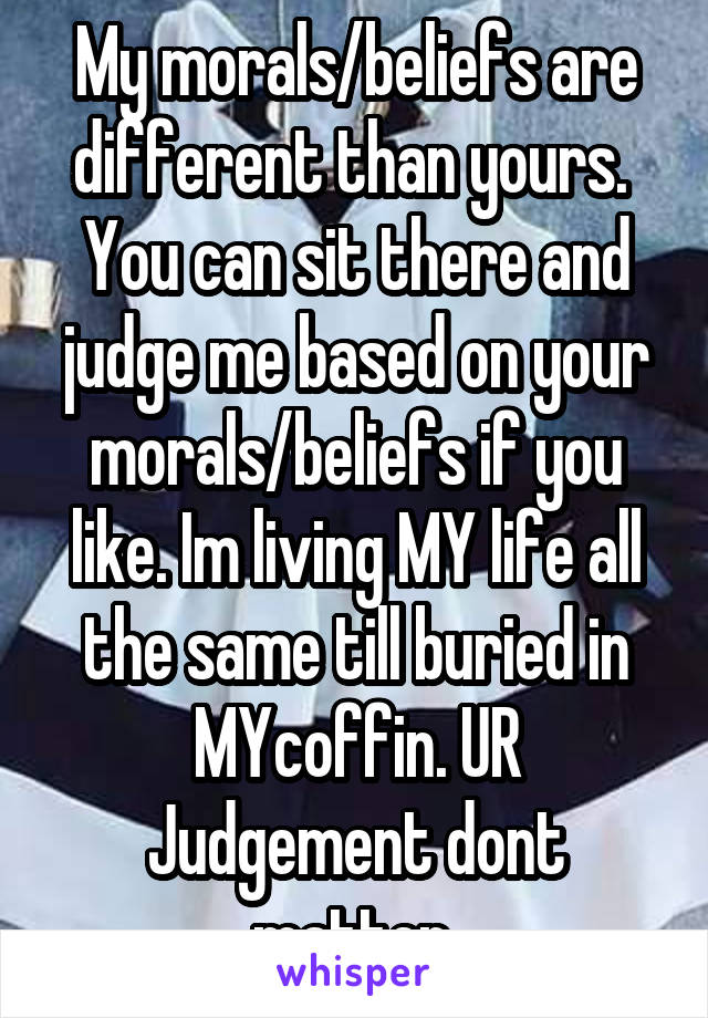 My morals/beliefs are different than yours.  You can sit there and judge me based on your morals/beliefs if you like. Im living MY life all the same till buried in MYcoffin. UR Judgement dont matter 