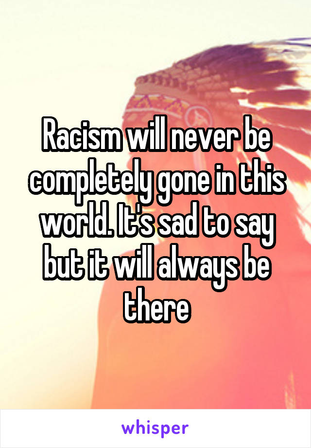 Racism will never be completely gone in this world. It's sad to say but it will always be there