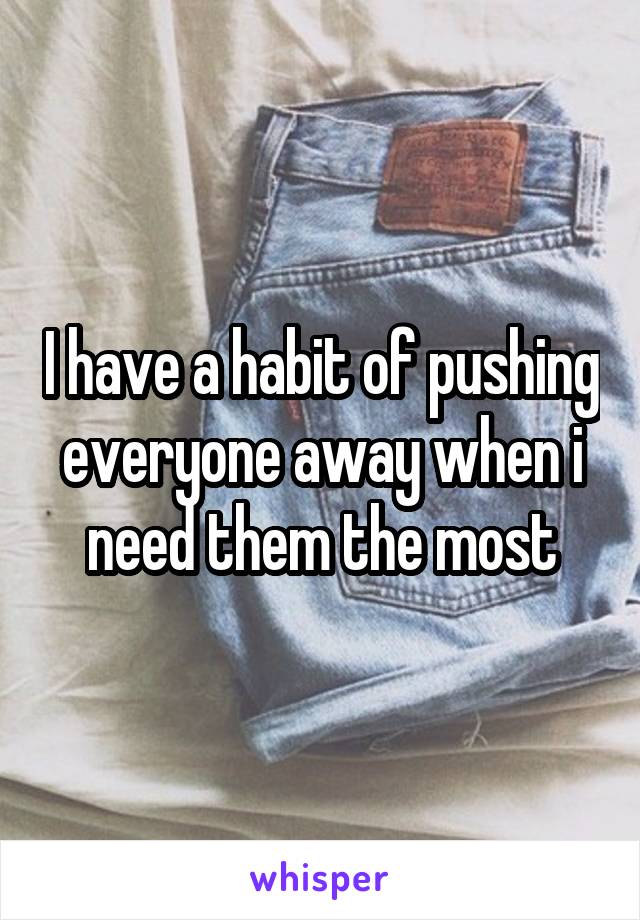 I have a habit of pushing everyone away when i need them the most