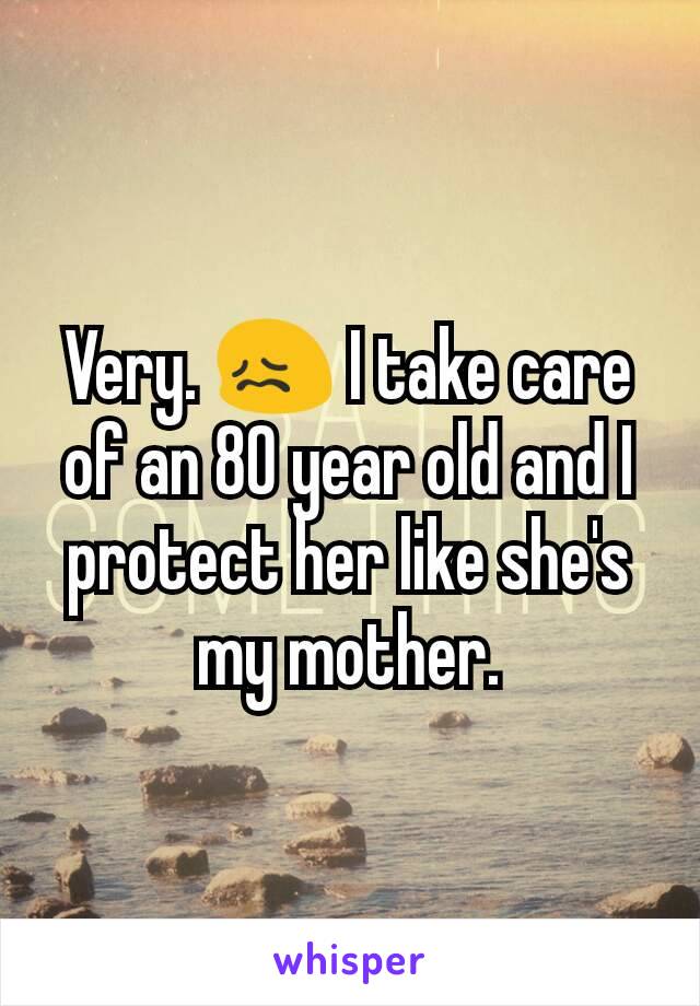 Very. 😖 I take care of an 80 year old and I protect her like she's my mother.