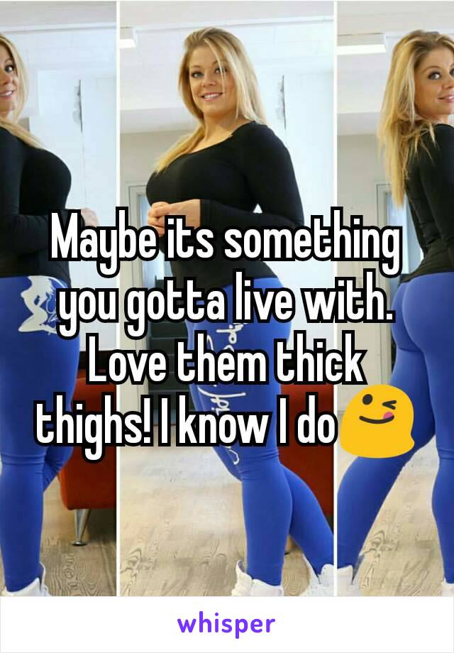 Maybe its something you gotta live with. Love them thick thighs! I know I do😋