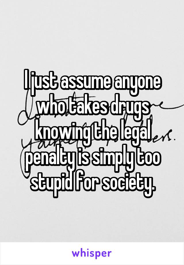 I just assume anyone who takes drugs knowing the legal penalty is simply too stupid for society.