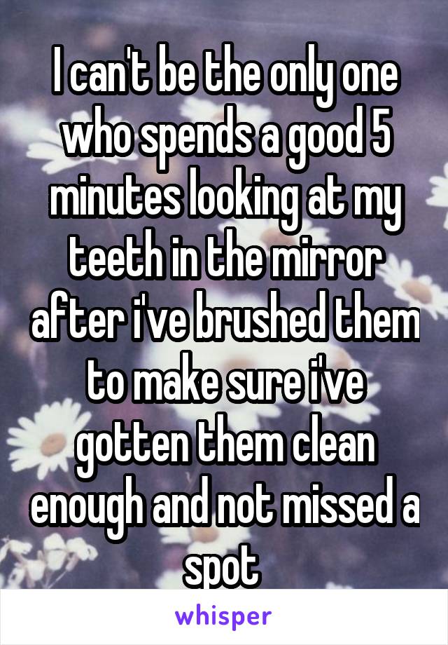 I can't be the only one who spends a good 5 minutes looking at my teeth in the mirror after i've brushed them to make sure i've gotten them clean enough and not missed a spot 