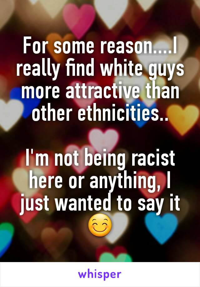 For some reason....I really find white guys more attractive than other ethnicities..

I'm not being racist here or anything, I just wanted to say it 😊